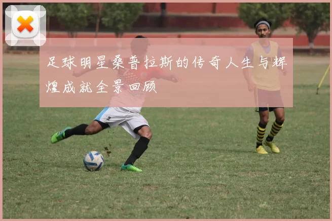 足球明星桑普拉斯的传奇人生与辉煌成就全景回顾