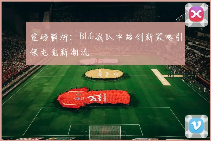 重磅解析：BLG战队中路创新策略引领电竞新潮流
