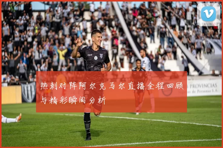 热刺对阵阿尔克马尔直播全程回顾与精彩瞬间分析