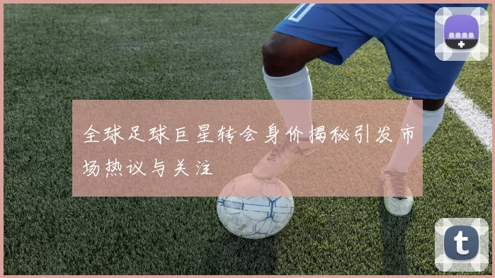 全球足球巨星转会身价揭秘引发市场热议与关注