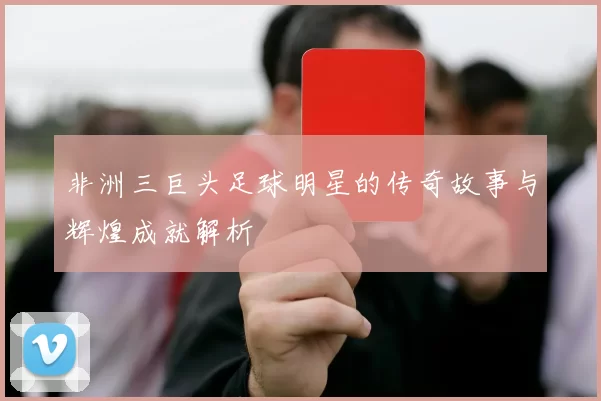 非洲三巨头足球明星的传奇故事与辉煌成就解析