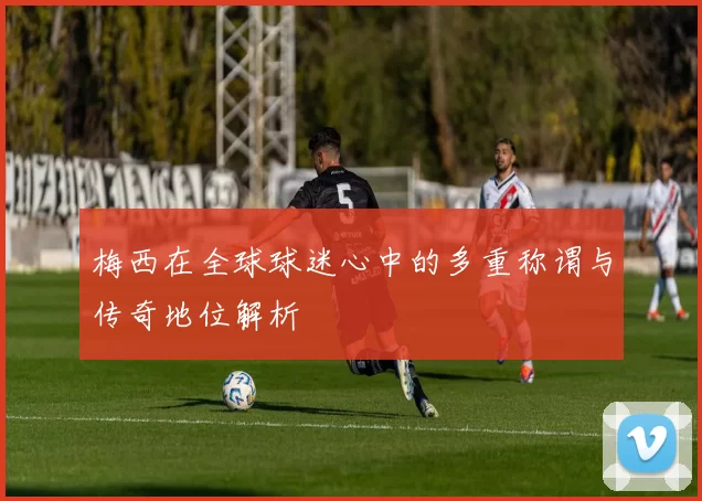 梅西在全球球迷心中的多重称谓与传奇地位解析