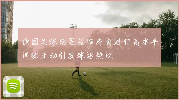 德国足球明星莅临济南进行高水平训练活动引发球迷热议