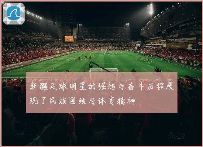 新疆足球明星的崛起与奋斗历程展现了民族团结与体育精神