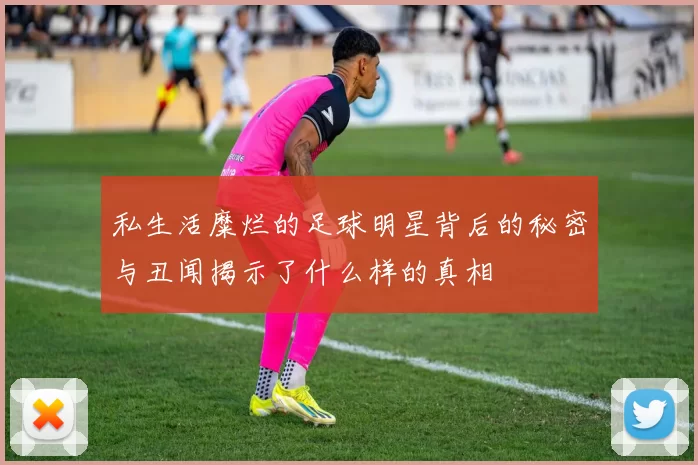 私生活糜烂的足球明星背后的秘密与丑闻揭示了什么样的真相