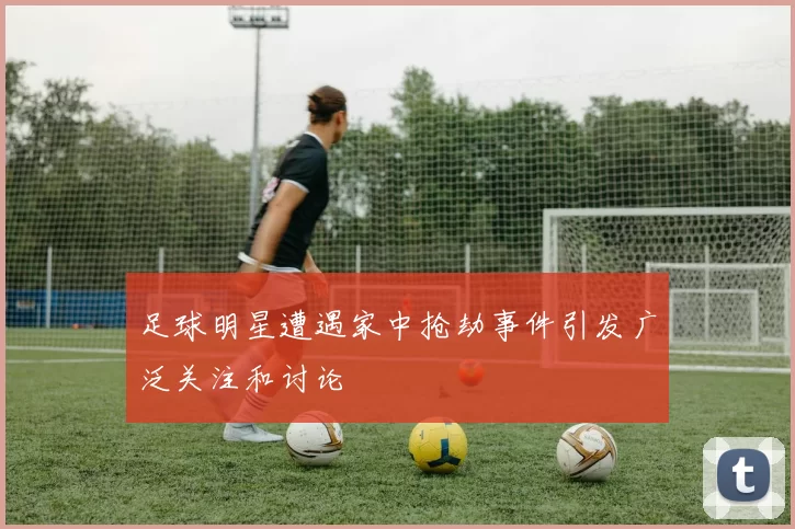 足球明星遭遇家中抢劫事件引发广泛关注和讨论