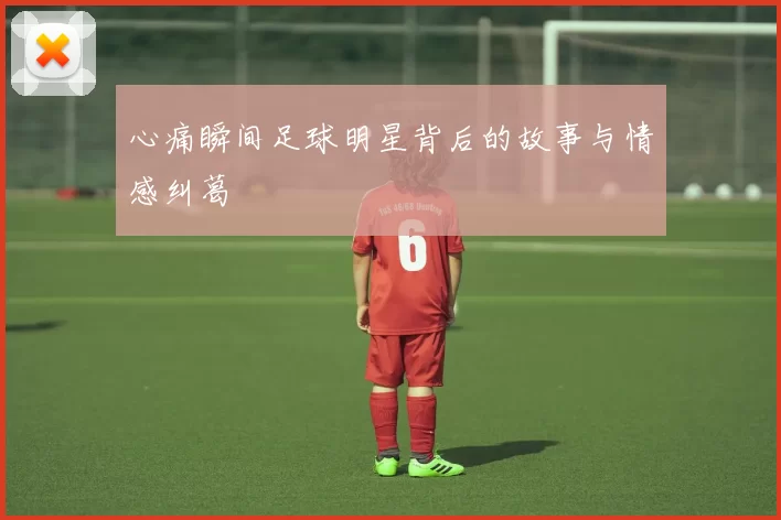 心痛瞬间足球明星背后的故事与情感纠葛