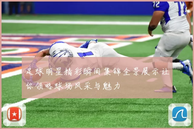 足球明星精彩瞬间集锦全景展示让你领略球场风采与魅力