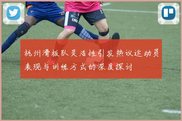 杭州滑板队灵活性引发热议运动员表现与训练方式的深度探讨