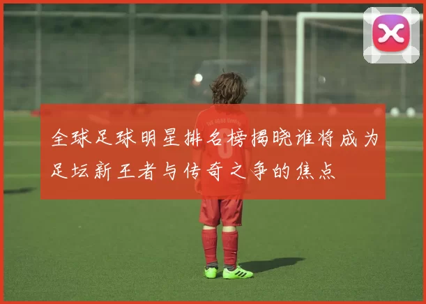 全球足球明星排名榜揭晓谁将成为足坛新王者与传奇之争的焦点