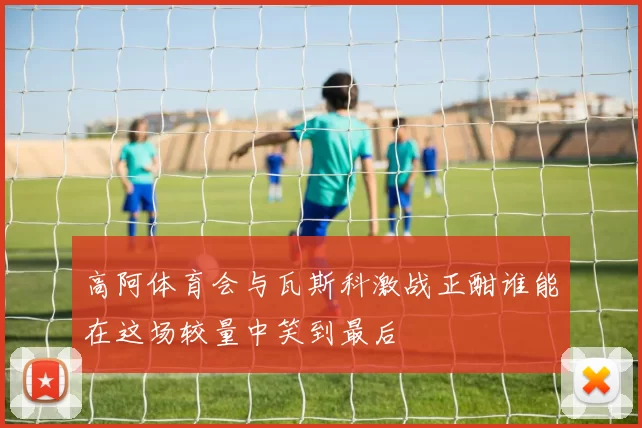 高阿体育会与瓦斯科激战正酣谁能在这场较量中笑到最后