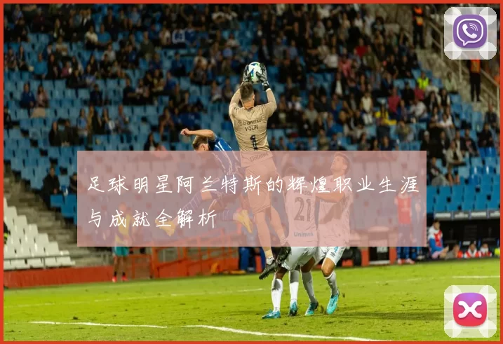 足球明星阿兰特斯的辉煌职业生涯与成就全解析