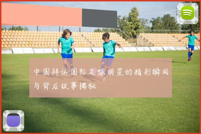中国拜访国际足球明星的精彩瞬间与背后故事揭秘