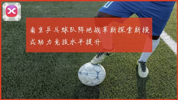 南京乒乓球队阵地战革新探索新模式助力竞技水平提升