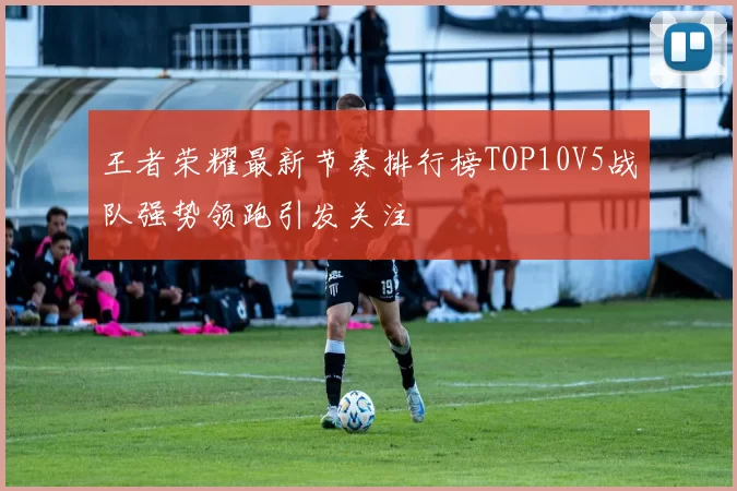 王者荣耀最新节奏排行榜TOP10V5战队强势领跑引发关注