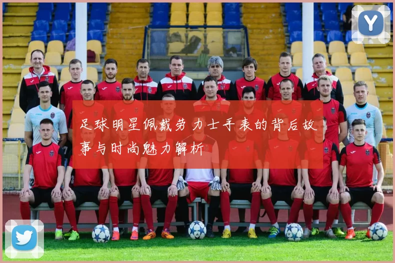 足球明星佩戴劳力士手表的背后故事与时尚魅力解析
