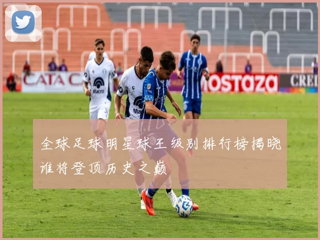 全球足球明星球王级别排行榜揭晓谁将登顶历史之巅