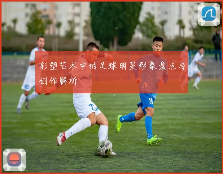 彩塑艺术中的足球明星形象盘点与创作解析