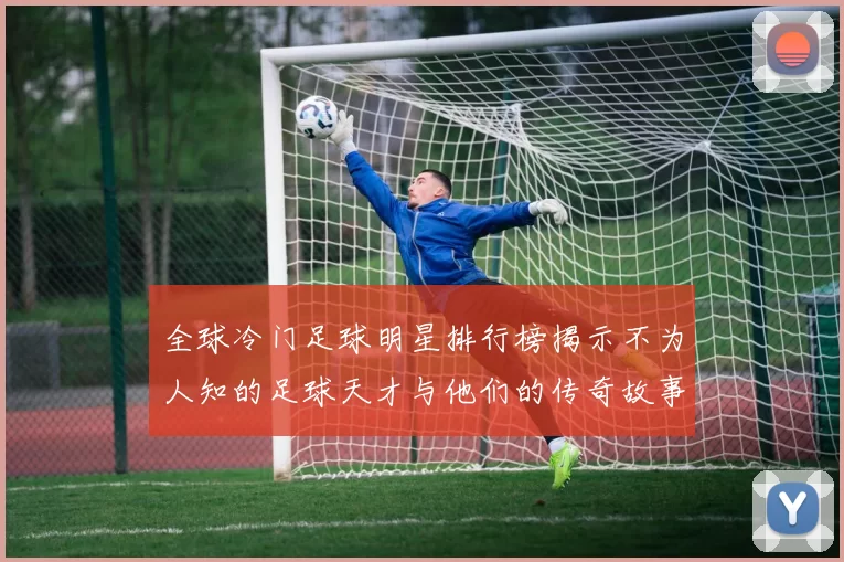 全球冷门足球明星排行榜揭示不为人知的足球天才与他们的传奇故事