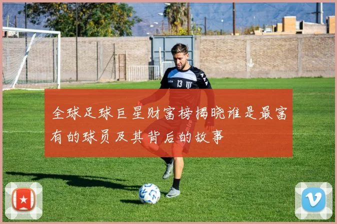 全球足球巨星财富榜揭晓谁是最富有的球员及其背后的故事