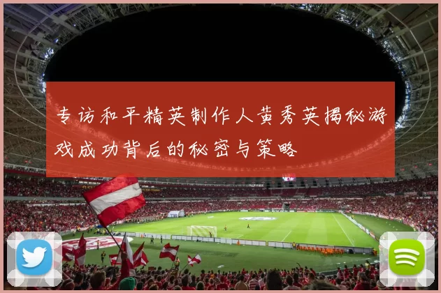 专访和平精英制作人黄秀英揭秘游戏成功背后的秘密与策略