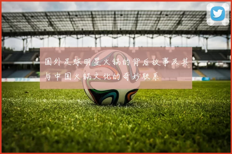 国外足球明星火锅的背后故事及其与中国火锅文化的奇妙联系