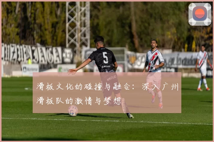 滑板文化的碰撞与融合：深入广州滑板队的激情与梦想