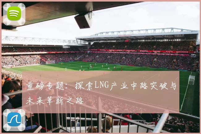 重磅专题：探索LNG产业中路突破与未来革新之路
