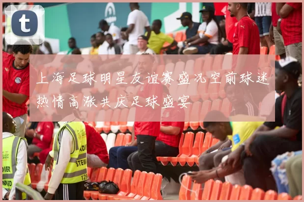 上海足球明星友谊赛盛况空前球迷热情高涨共庆足球盛宴