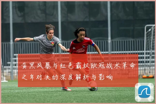 黄黑风暴与红色霸权欧冠战术革命之年对决的深度解析与影响