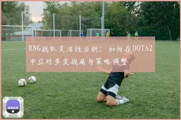 RNG战队灵活性分析：如何在DOTA2中应对多变战局与策略调整