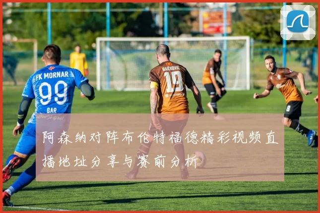 阿森纳对阵布伦特福德精彩视频直播地址分享与赛前分析