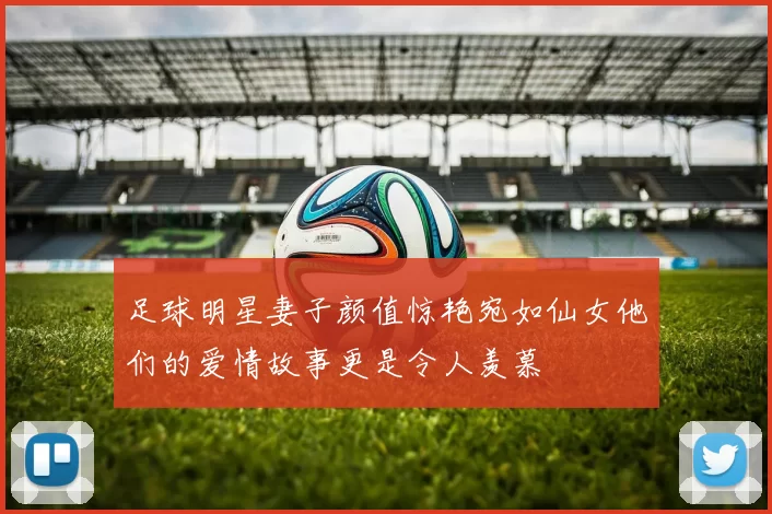 足球明星妻子颜值惊艳宛如仙女他们的爱情故事更是令人羡慕