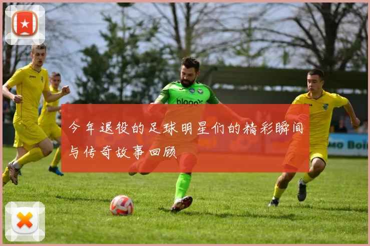 今年退役的足球明星们的精彩瞬间与传奇故事回顾