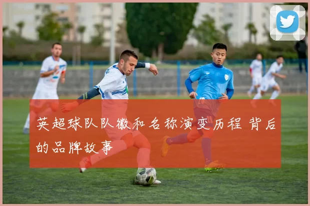 英超球队队徽和名称演变历程 背后的品牌故事