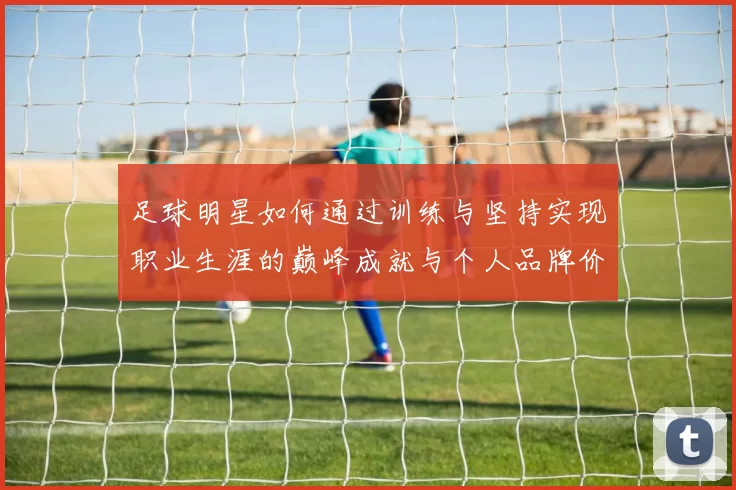 足球明星如何通过训练与坚持实现职业生涯的巅峰成就与个人品牌价值提升