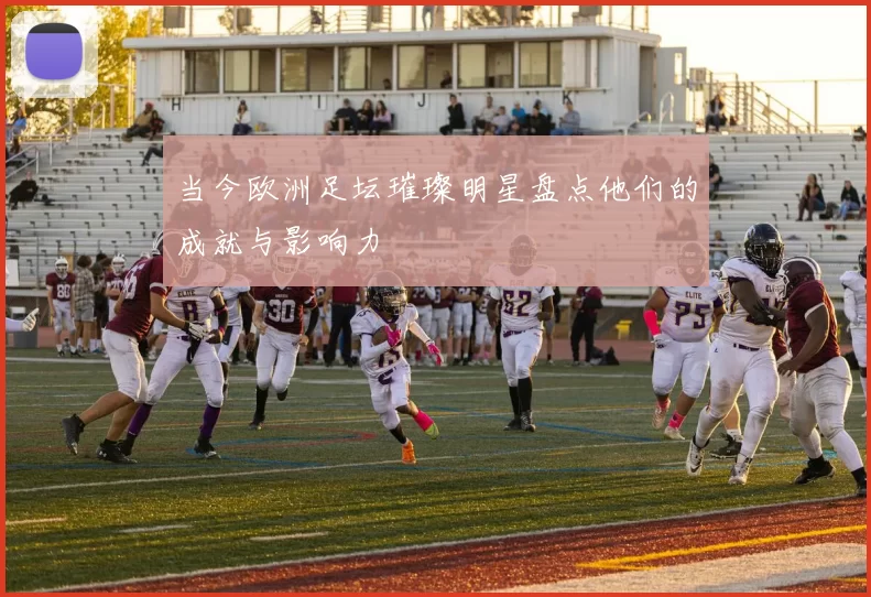 当今欧洲足坛璀璨明星盘点他们的成就与影响力