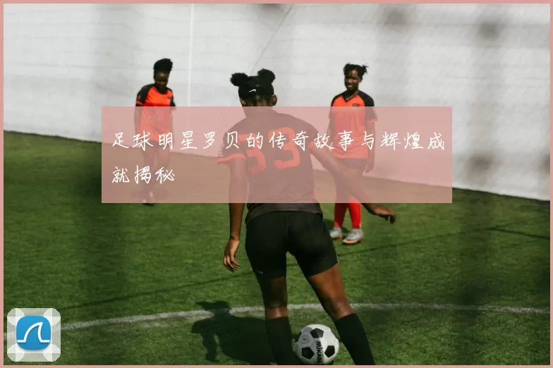 足球明星罗贝的传奇故事与辉煌成就揭秘
