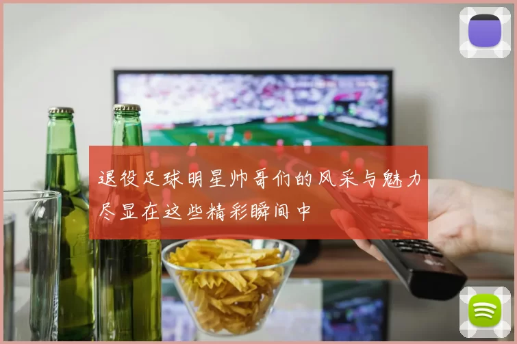 退役足球明星帅哥们的风采与魅力尽显在这些精彩瞬间中