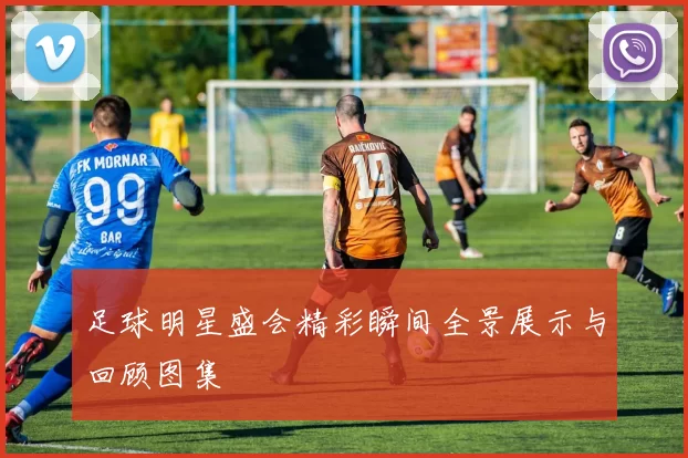 足球明星盛会精彩瞬间全景展示与回顾图集