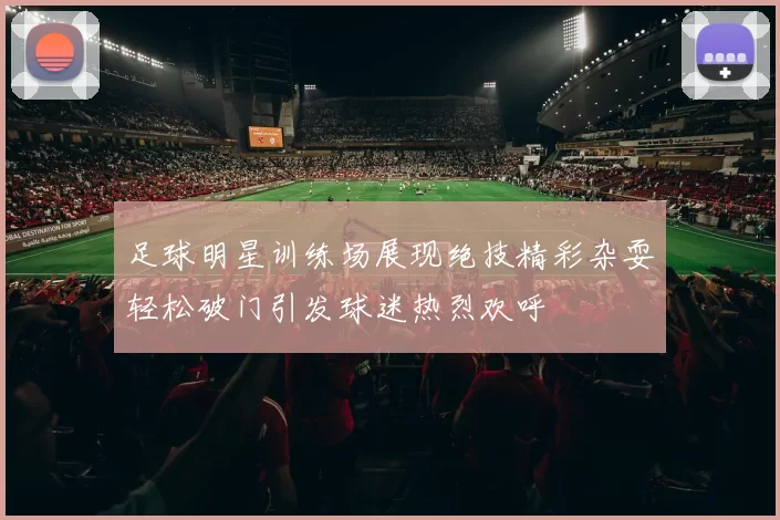 足球明星训练场展现绝技精彩杂耍轻松破门引发球迷热烈欢呼