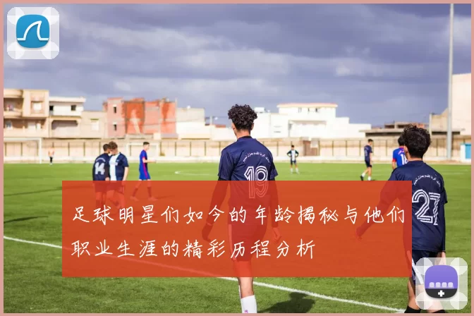 足球明星们如今的年龄揭秘与他们职业生涯的精彩历程分析