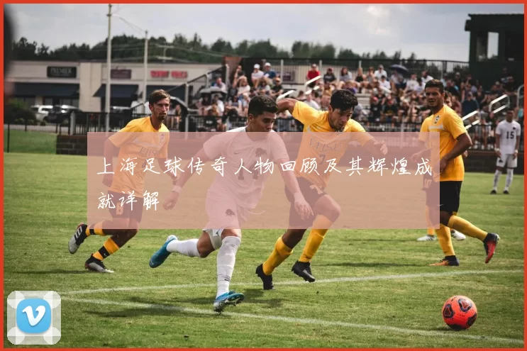 上海足球传奇人物回顾及其辉煌成就详解