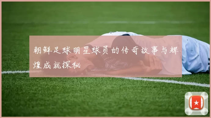 朝鲜足球明星球员的传奇故事与辉煌成就探秘