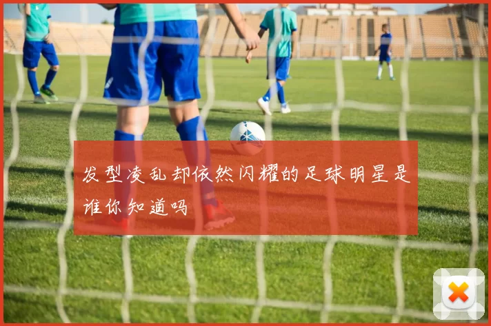 发型凌乱却依然闪耀的足球明星是谁你知道吗