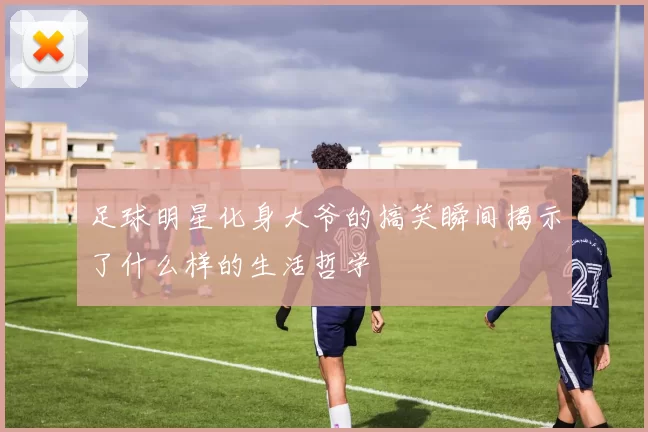 足球明星化身大爷的搞笑瞬间揭示了什么样的生活哲学