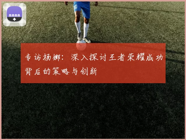 专访杨娜：深入探讨王者荣耀成功背后的策略与创新