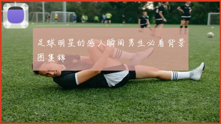 足球明星的感人瞬间男生必看背景图集锦