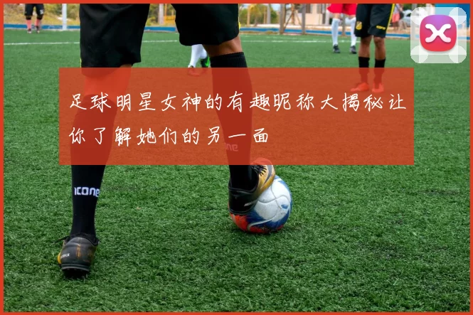 足球明星女神的有趣昵称大揭秘让你了解她们的另一面