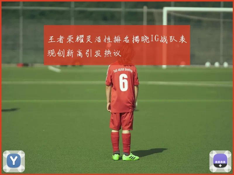 王者荣耀灵活性排名揭晓IG战队表现创新高引发热议
